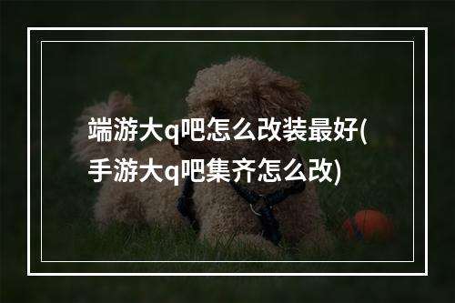 端游大q吧怎么改装最好(手游大q吧集齐怎么改)