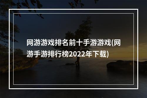 网游游戏排名前十手游游戏(网游手游排行榜2022年下载)