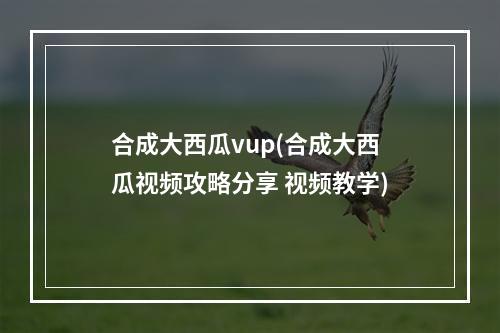 合成大西瓜vup(合成大西瓜视频攻略分享 视频教学)