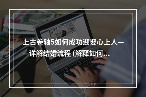 上古卷轴5如何成功迎娶心上人——详解结婚流程 (解释如何结婚流程以及如何迎娶女性角色)(缔结爱情盟约——探究上古卷轴5结婚系统 (从系统设定、兴趣点等方面介绍该