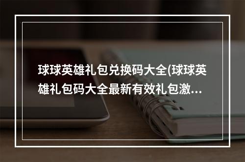 球球英雄礼包兑换码大全(球球英雄礼包码大全最新有效礼包激活码领取)