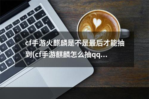 cf手游火麒麟是不是最后才能抽到(cf手游麒麟怎么抽qq)