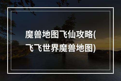 魔兽地图飞仙攻略(飞飞世界魔兽地图)