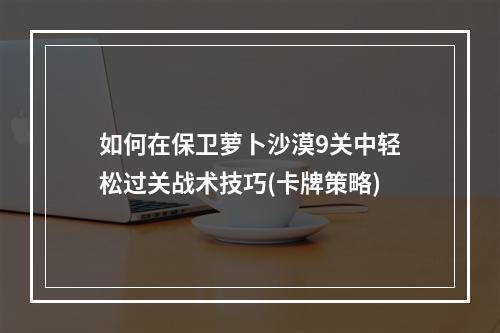 如何在保卫萝卜沙漠9关中轻松过关战术技巧(卡牌策略)