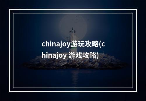 chinajoy游玩攻略(chinajoy 游戏攻略)