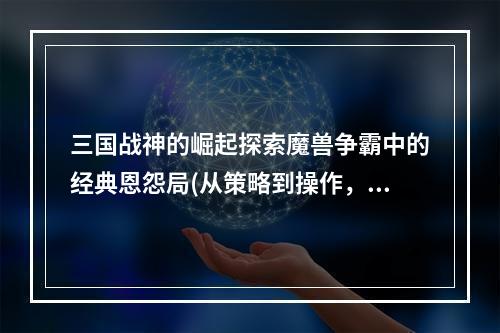 三国战神的崛起探索魔兽争霸中的经典恩怨局(从策略到操作，看掌握精髓的秘密)