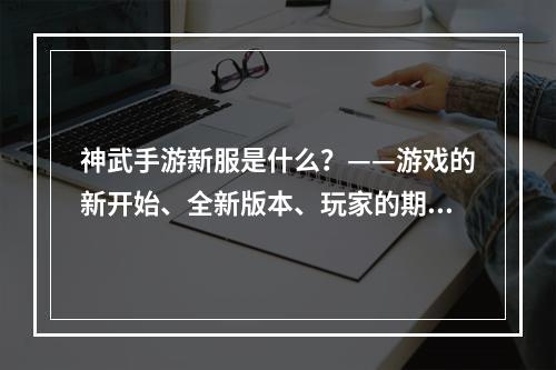 神武手游新服是什么？——游戏的新开始、全新版本、玩家的期待