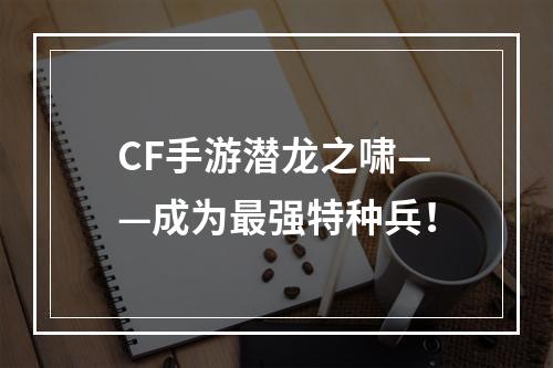 CF手游潜龙之啸——成为最强特种兵！