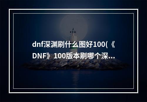 dnf深渊刷什么图好100(《DNF》100版本刷哪个深渊图好 100深渊地图推荐  )