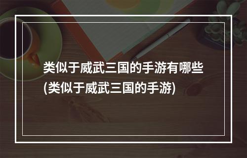 类似于威武三国的手游有哪些(类似于威武三国的手游)