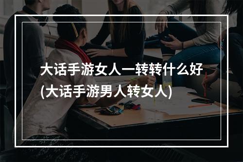 大话手游女人一转转什么好(大话手游男人转女人)