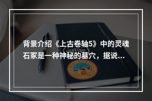 背景介绍《上古卷轴5》中的灵魂石冢是一种神秘的墓穴，据说是被一些死亡的领袖用来在死后升天的。这里充满了古代的神秘气息，同时也是各种生物的聚集地。