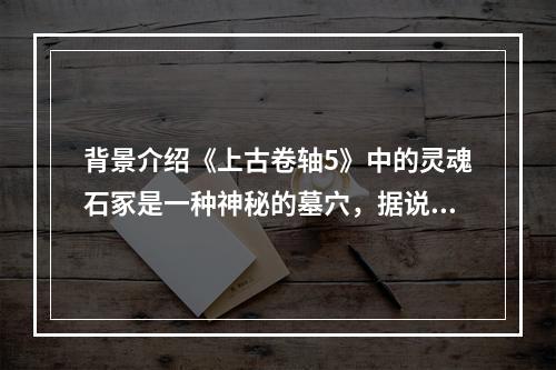 背景介绍《上古卷轴5》中的灵魂石冢是一种神秘的墓穴，据说是被一些死亡的领袖用来在死后升天的。这里充满了古代的神秘气息，同时也是各种生物的聚集地。