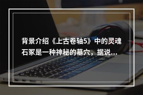 背景介绍《上古卷轴5》中的灵魂石冢是一种神秘的墓穴，据说是被一些死亡的领袖用来在死后升天的。这里充满了古代的神秘气息，同时也是各种生物的聚集地。