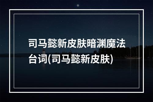 司马懿新皮肤暗渊魔法台词(司马懿新皮肤)