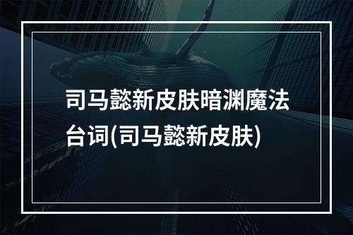 司马懿新皮肤暗渊魔法台词(司马懿新皮肤)