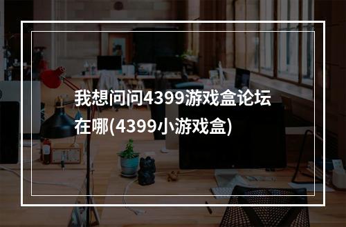 我想问问4399游戏盒论坛在哪(4399小游戏盒)