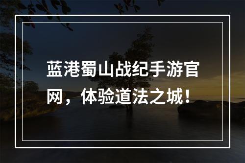 蓝港蜀山战纪手游官网，体验道法之城！