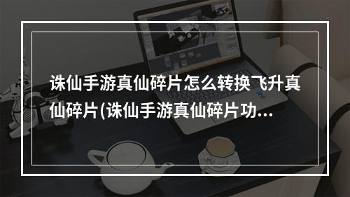 诛仙手游真仙碎片怎么转换飞升真仙碎片(诛仙手游真仙碎片功能)