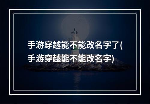 手游穿越能不能改名字了(手游穿越能不能改名字)