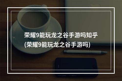 荣耀9能玩龙之谷手游吗知乎(荣耀9能玩龙之谷手游吗)