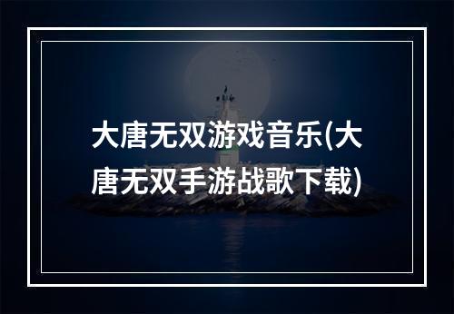 大唐无双游戏音乐(大唐无双手游战歌下载)