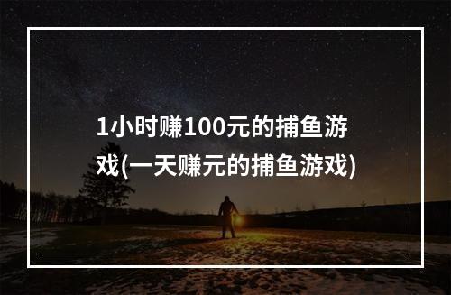 1小时赚100元的捕鱼游戏(一天赚元的捕鱼游戏)