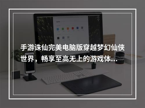 手游诛仙完美电脑版穿越梦幻仙侠世界，畅享至高无上的游戏体验！(探寻完美诛仙电脑版跨越神仙之门，踏上热血修真之旅！)