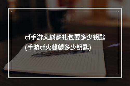 cf手游火麒麟礼包要多少钥匙(手游cf火麒麟多少钥匙)