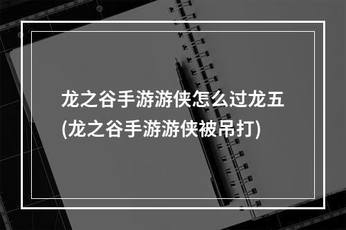 龙之谷手游游侠怎么过龙五(龙之谷手游游侠被吊打)