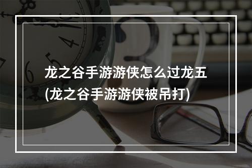 龙之谷手游游侠怎么过龙五(龙之谷手游游侠被吊打)