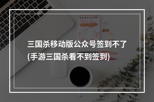 三国杀移动版公众号签到不了(手游三国杀看不到签到)