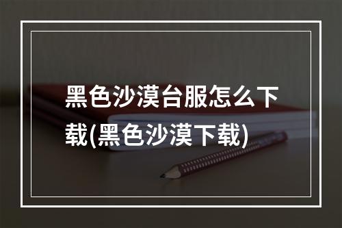 黑色沙漠台服怎么下载(黑色沙漠下载)