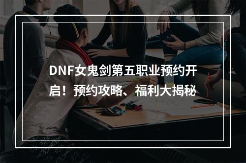 DNF女鬼剑第五职业预约开启！预约攻略、福利大揭秘