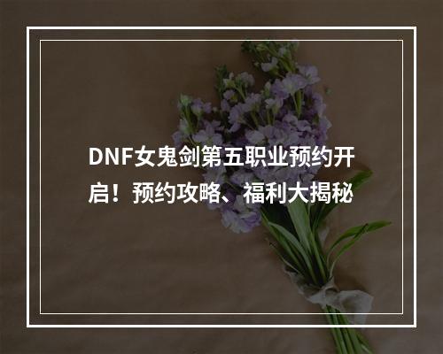 DNF女鬼剑第五职业预约开启！预约攻略、福利大揭秘