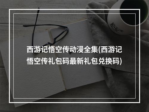 西游记悟空传动漫全集(西游记悟空传礼包码最新礼包兑换码)