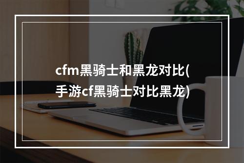 cfm黑骑士和黑龙对比(手游cf黑骑士对比黑龙)