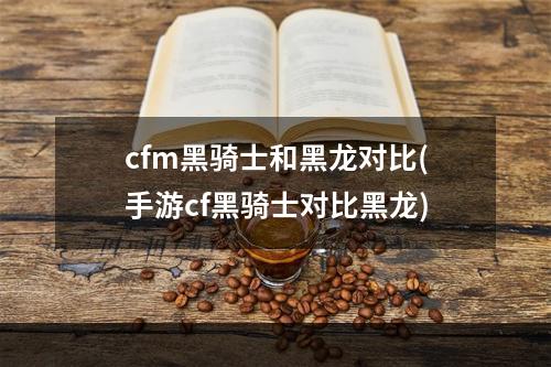 cfm黑骑士和黑龙对比(手游cf黑骑士对比黑龙)