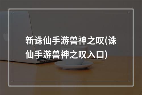 新诛仙手游兽神之叹(诛仙手游兽神之叹入口)