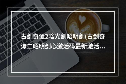 古剑奇谭2晗光剑昭明剑(古剑奇谭二昭明剑心激活码最新激活码是多少)