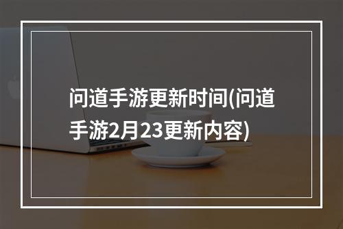 问道手游更新时间(问道手游2月23更新内容)