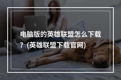 电脑版的英雄联盟怎么下载？(英雄联盟下载官网)