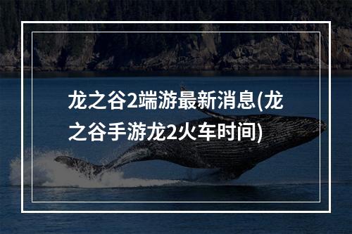 龙之谷2端游最新消息(龙之谷手游龙2火车时间)