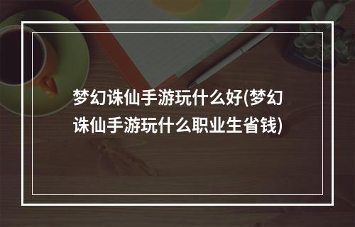 梦幻诛仙手游玩什么好(梦幻诛仙手游玩什么职业生省钱)