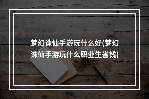 梦幻诛仙手游玩什么好(梦幻诛仙手游玩什么职业生省钱)