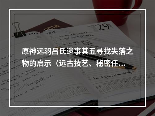 原神远羽吕氏遗事其五寻找失落之物的启示（远古技艺、秘密任务）