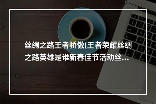 丝绸之路王者骄傲(王者荣耀丝绸之路英雄是谁新春佳节活动丝绸之路英雄大全)