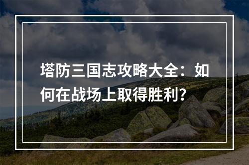 塔防三国志攻略大全：如何在战场上取得胜利？