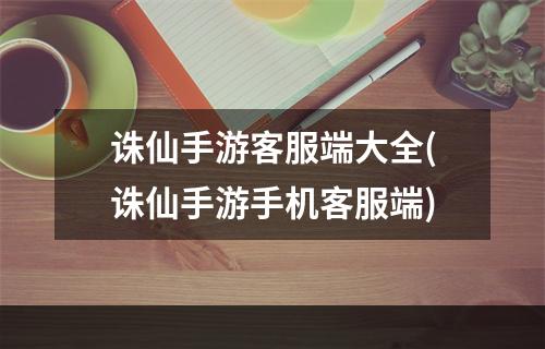 诛仙手游客服端大全(诛仙手游手机客服端)