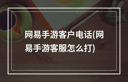 网易手游客户电话(网易手游客服怎么打)